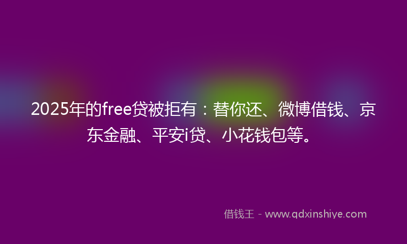 2025年的free贷被拒有：替你还、微博借钱、京东金融、平安i贷、小花钱包等。