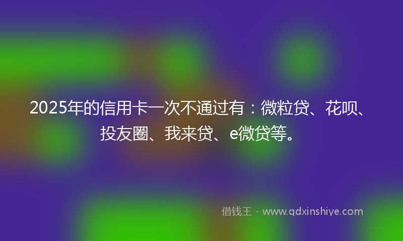 2025年的信用卡一次不通过有：微粒贷、花呗、投友圈、我来贷、e微贷等。