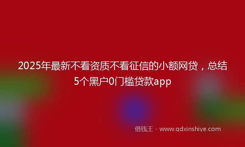 2025年最新不看资质不看征信的小额网贷，总结5个黑户0门槛贷款app