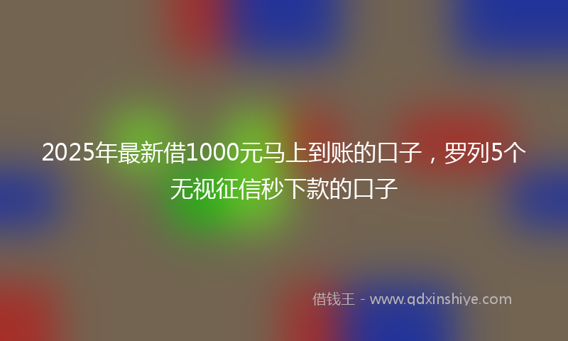 2025年最新借1000元马上到账的口子，罗列5个无视征信秒下款的口子