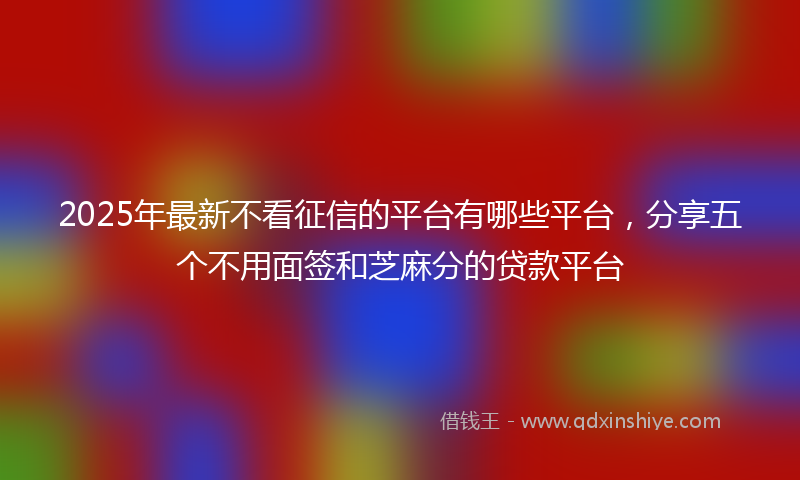 2025年最新不看征信的平台有哪些平台，分享五个不用面签和芝麻分的贷款平台