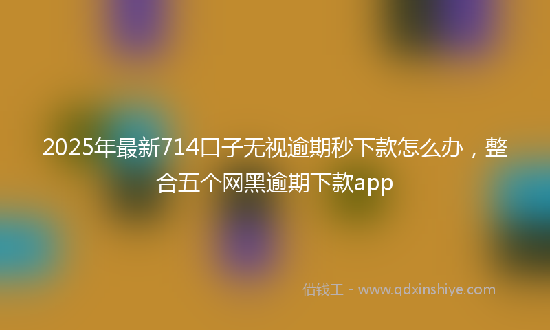 2025年最新714口子无视逾期秒下款怎么办，整合五个网黑逾期下款app