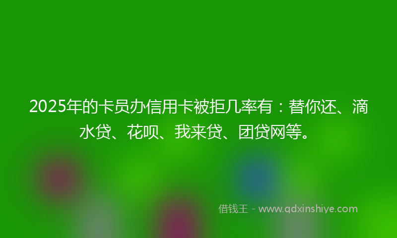 2025年的卡员办信用卡被拒几率有：替你还、滴水贷、花呗、我来贷、团贷网等。