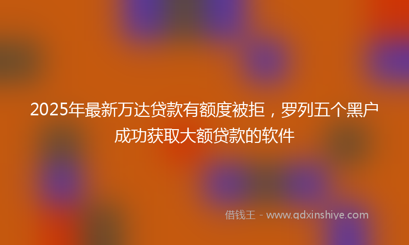 2025年最新万达贷款有额度被拒，罗列五个黑户成功获取大额贷款的软件