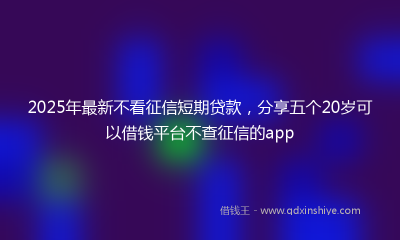 2025年最新不看征信短期贷款，分享五个20岁可以借钱平台不查征信的app