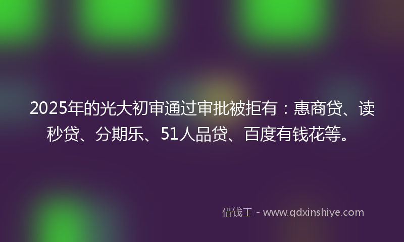 2025年的光大初审通过审批被拒有：惠商贷、读秒贷、分期乐、51人品贷、百度有钱花等。