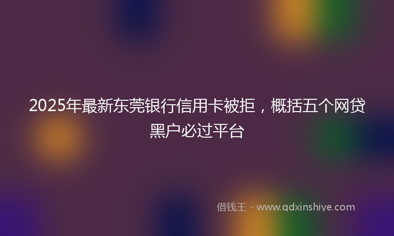 2025年最新东莞银行信用卡被拒，概括五个网贷黑户必过平台