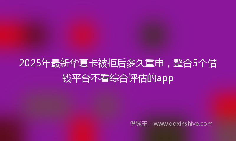 2025年最新华夏卡被拒后多久重申，整合5个借钱平台不看综合评估的app