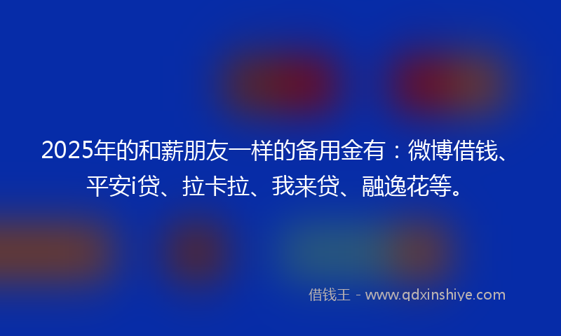 2025年的和薪朋友一样的备用金有：微博借钱、平安i贷、拉卡拉、我来贷、融逸花等。