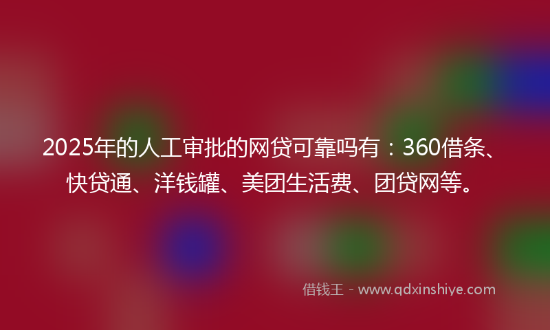 2025年的人工审批的网贷可靠吗有：360借条、快贷通、洋钱罐、美团生活费、团贷网等。