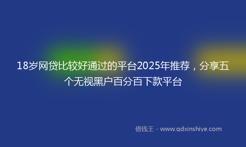 18岁网贷比较好通过的平台2025年推荐，分享五个无视黑户百分百下款平台