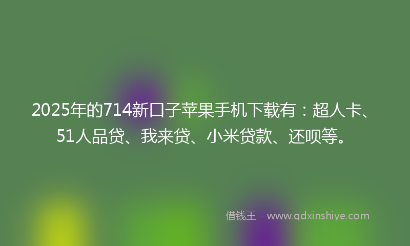 2025年的714新口子苹果手机下载有：超人卡、51人品贷、我来贷、小米贷款、还呗等。
