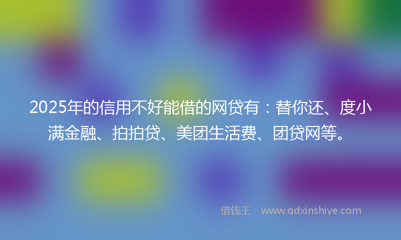 2025年的信用不好能借的网贷有：替你还、度小满金融、拍拍贷、美团生活费、团贷网等。