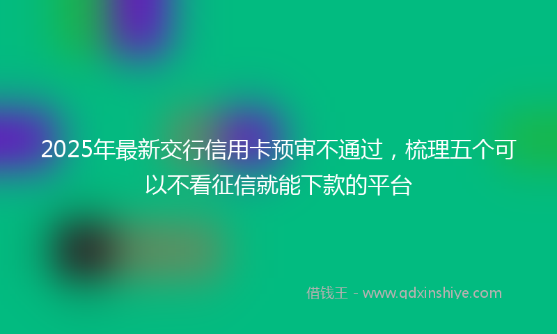2025年最新交行信用卡预审不通过，梳理五个可以不看征信就能下款的平台