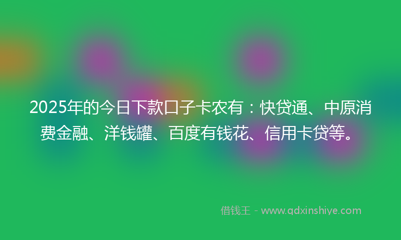 2025年的今日下款口子卡农有：快贷通、中原消费金融、洋钱罐、百度有钱花、信用卡贷等。