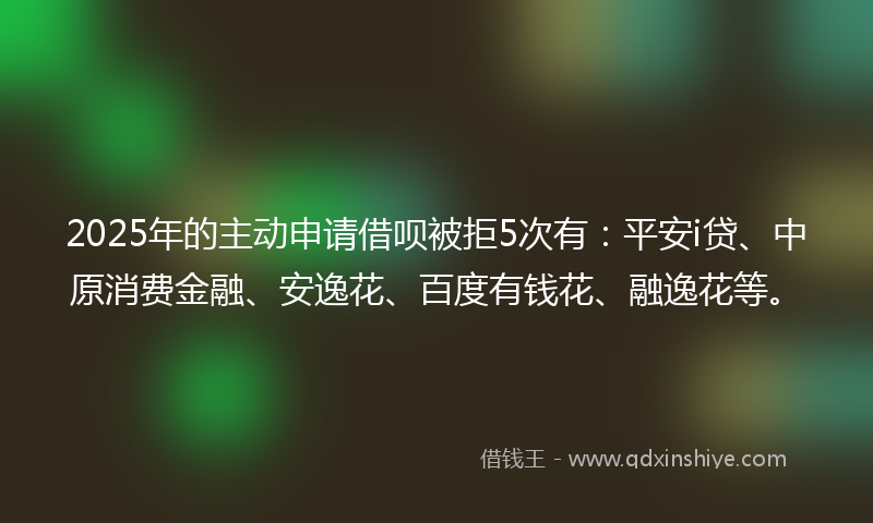 2025年的主动申请借呗被拒5次有：平安i贷、中原消费金融、安逸花、百度有钱花、融逸花等。
