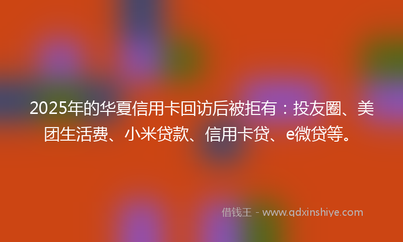 2025年的华夏信用卡回访后被拒有：投友圈、美团生活费、小米贷款、信用卡贷、e微贷等。