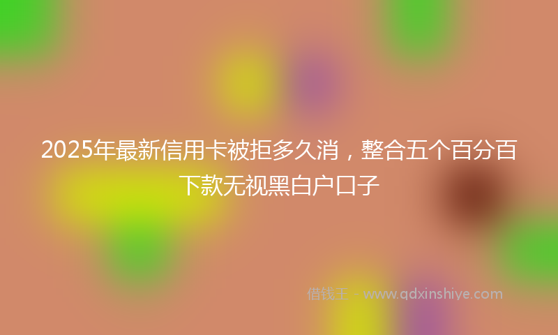 2025年最新信用卡被拒多久消，整合五个百分百下款无视黑白户口子
