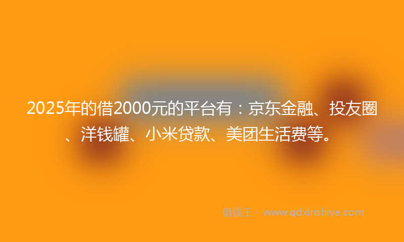 2025年的借2000元的平台有：京东金融、投友圈、洋钱罐、小米贷款、美团生活费等。