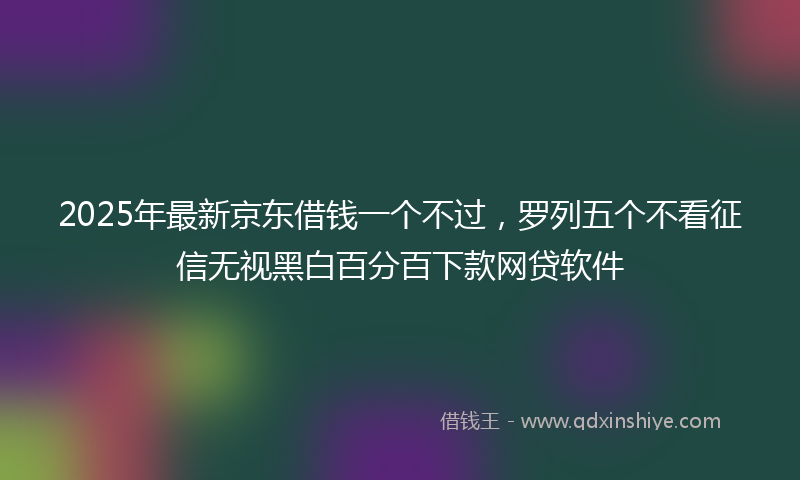 2025年最新京东借钱一个不过，罗列五个不看征信无视黑白百分百下款网贷软件