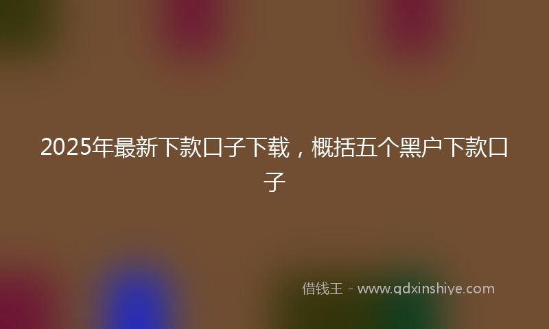 2025年最新下款口子下载，概括五个黑户下款口子