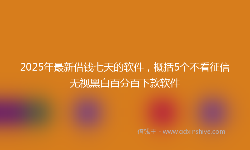 2025年最新借钱七天的软件，概括5个不看征信无视黑白百分百下款软件