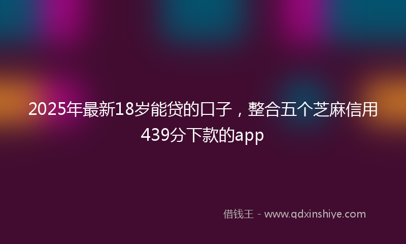 2025年最新18岁能贷的口子，整合五个芝麻信用439分下款的app