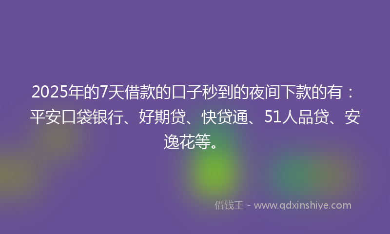 2025年的7天借款的口子秒到的夜间下款的有：平安口袋银行、好期贷、快贷通、51人品贷、安逸花等。