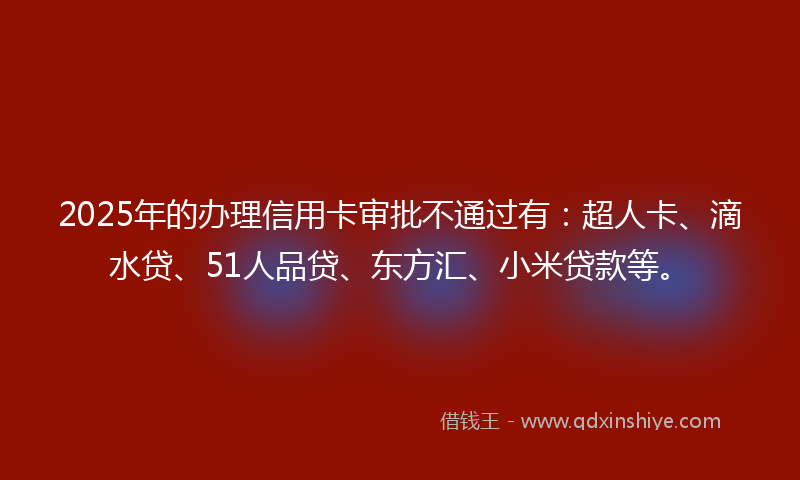 2025年的办理信用卡审批不通过有：超人卡、滴水贷、51人品贷、东方汇、小米贷款等。