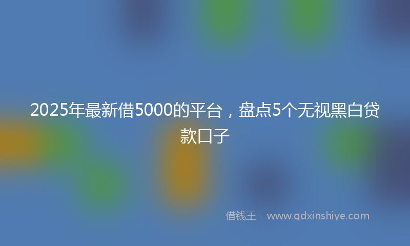 2025年最新借5000的平台，盘点5个无视黑白贷款口子