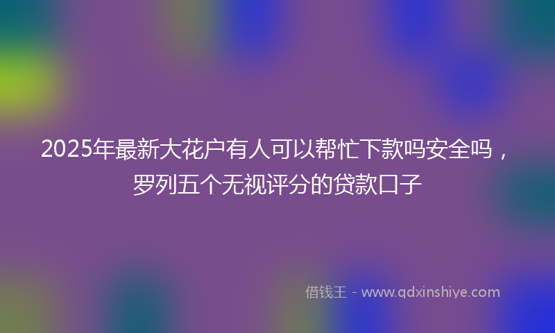 2025年最新大花户有人可以帮忙下款吗安全吗，罗列五个无视评分的贷款口子