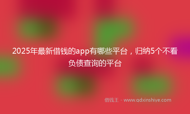 2025年最新借钱的app有哪些平台，归纳5个不看负债查询的平台