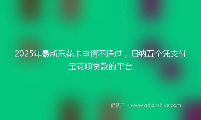 2025年最新乐花卡申请不通过，归纳五个凭支付宝花呗贷款的平台