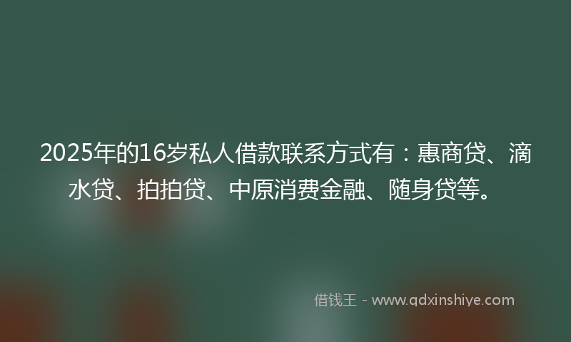 2025年的16岁私人借款联系方式有：惠商贷、滴水贷、拍拍贷、中原消费金融、随身贷等。