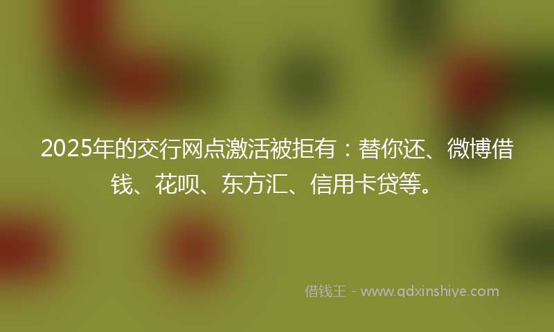 2025年的交行网点激活被拒有：替你还、微博借钱、花呗、东方汇、信用卡贷等。
