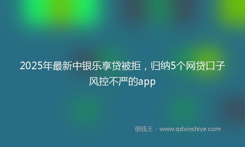 2025年最新中银乐享贷被拒，归纳5个网贷口子风控不严的app