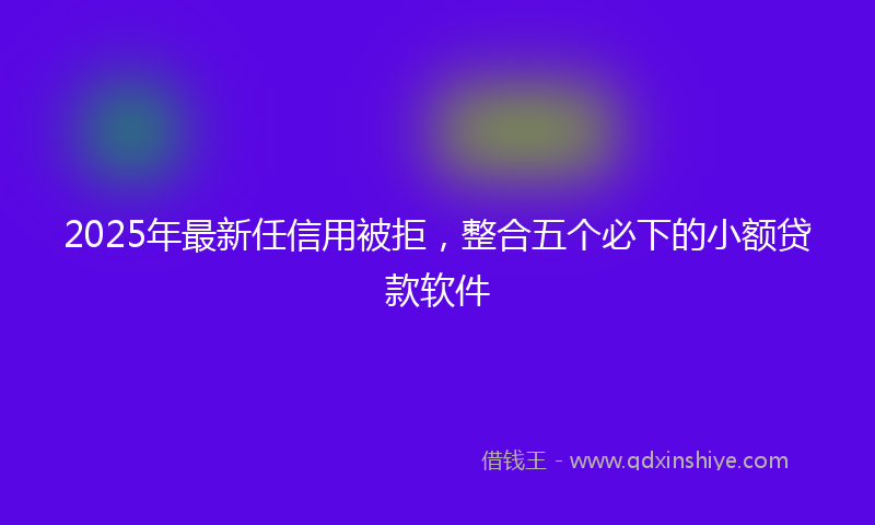 2025年最新任信用被拒，整合五个必下的小额贷款软件
