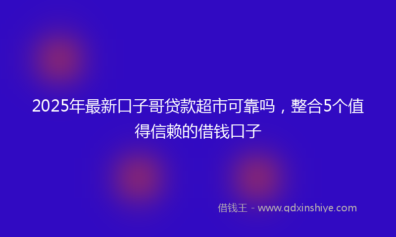 2025年最新口子哥贷款超市可靠吗，整合5个值得信赖的借钱口子