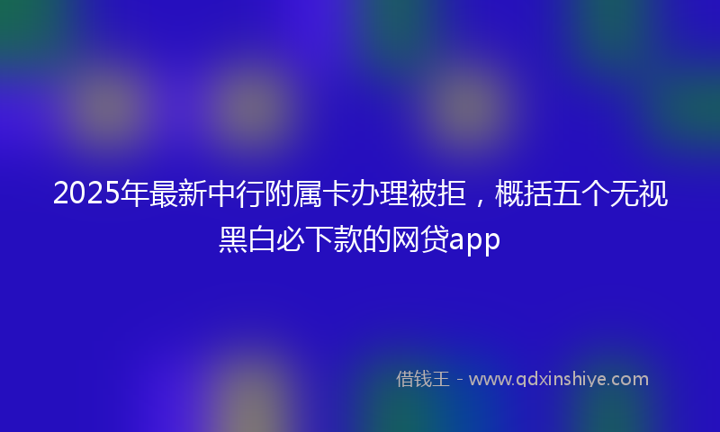 2025年最新中行附属卡办理被拒，概括五个无视黑白必下款的网贷app