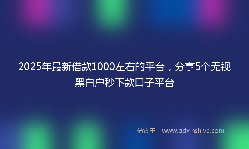 2025年最新借款1000左右的平台，分享5个无视黑白户秒下款口子平台