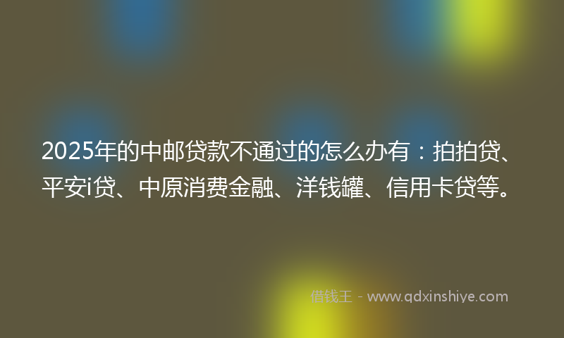 2025年的中邮贷款不通过的怎么办有：拍拍贷、平安i贷、中原消费金融、洋钱罐、信用卡贷等。