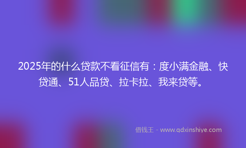 2025年的什么贷款不看征信有：度小满金融、快贷通、51人品贷、拉卡拉、我来贷等。