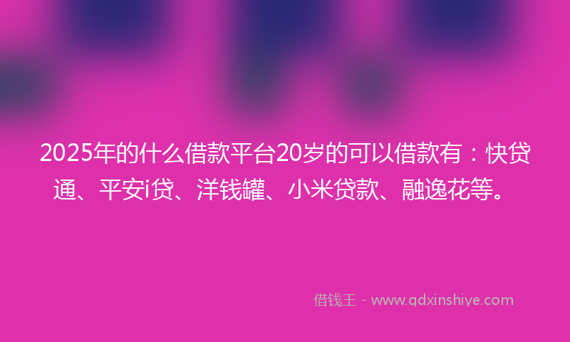 2025年的什么借款平台20岁的可以借款有：快贷通、平安i贷、洋钱罐、小米贷款、融逸花等。