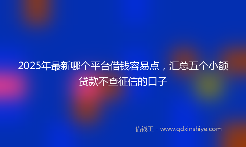 2025年最新哪个平台借钱容易点，汇总五个小额贷款不查征信的口子