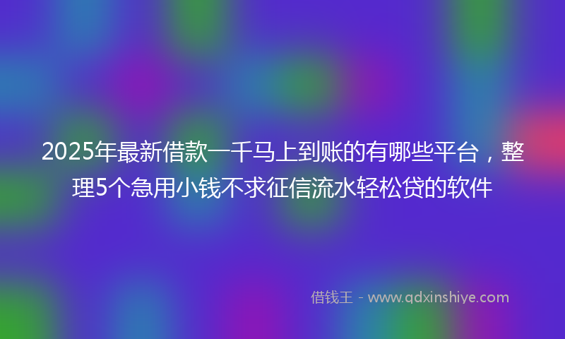 2025年最新借款一千马上到账的有哪些平台，整理5个急用小钱不求征信流水轻松贷的软件