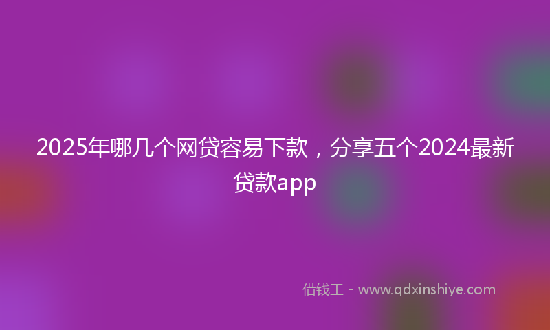 2025年哪几个网贷容易下款，分享五个2024最新贷款app