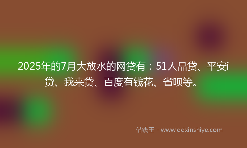 2025年的7月大放水的网贷有：51人品贷、平安i贷、我来贷、百度有钱花、省呗等。