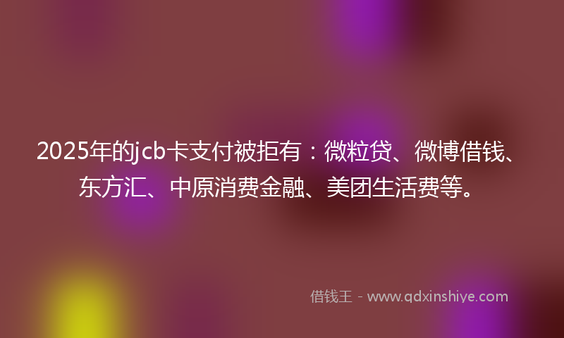 2025年的jcb卡支付被拒有：微粒贷、微博借钱、东方汇、中原消费金融、美团生活费等。