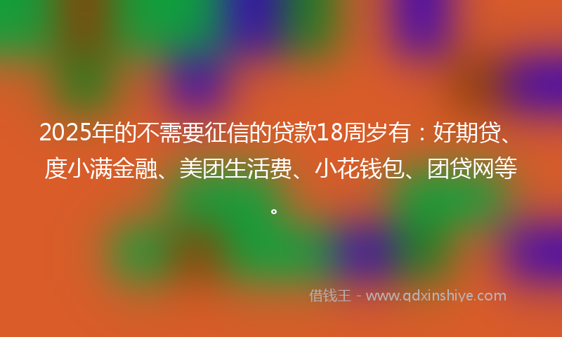 2025年的不需要征信的贷款18周岁有：好期贷、度小满金融、美团生活费、小花钱包、团贷网等。