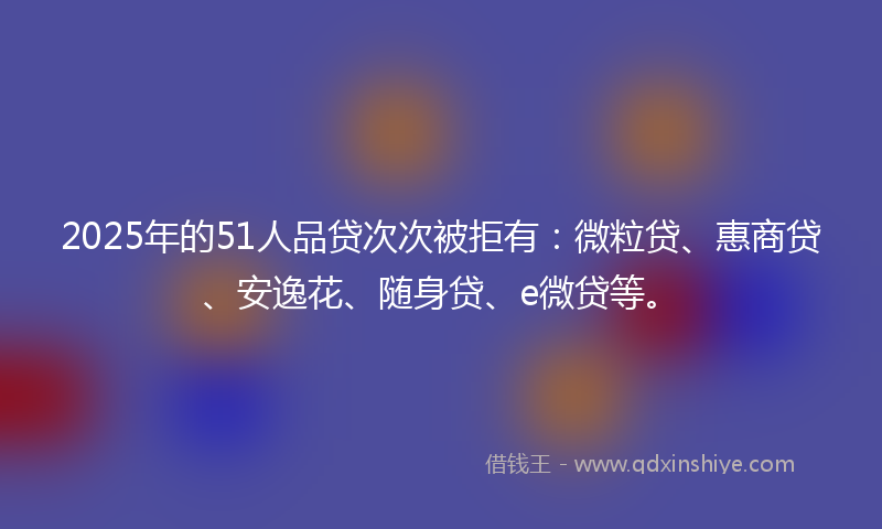 2025年的51人品贷次次被拒有：微粒贷、惠商贷、安逸花、随身贷、e微贷等。